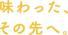 味わった、その先へ。